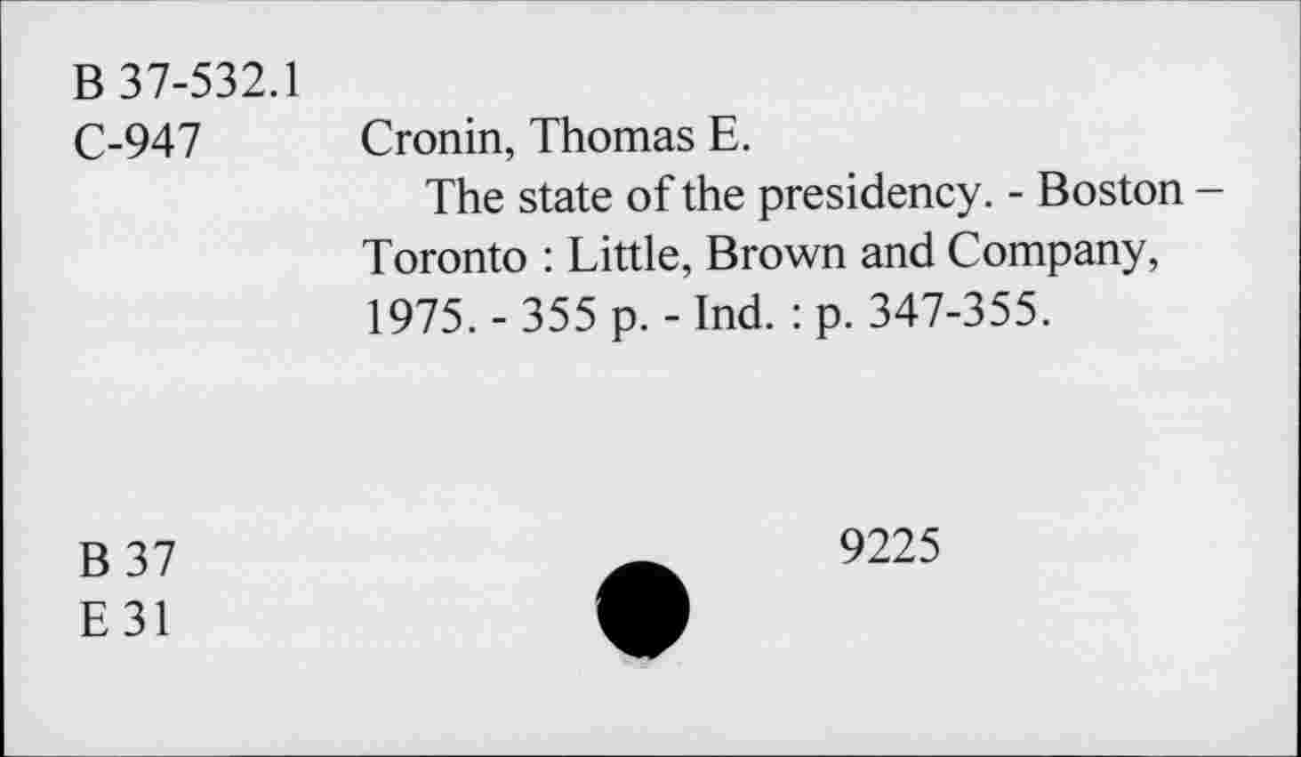 ﻿B 37-532.1
C-947
Cronin, Thomas E.
The state of the presidency. - Boston -Toronto : Little, Brown and Company, 1975. - 355 p.-Ind. : p. 347-355.
B37
E31
9225